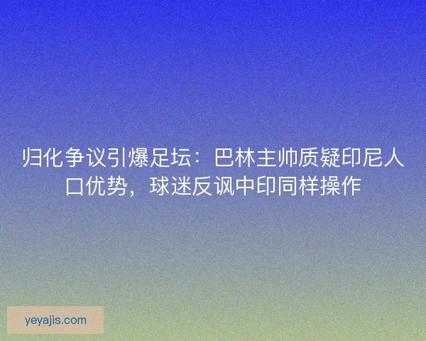 归化争议引爆足坛：巴林主帅质疑印尼人口优势，球迷反讽中印同样操作
