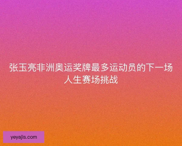 张玉亮非洲奥运奖牌最多运动员的下一场人生赛场挑战